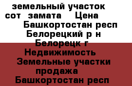 земельный участок 12 сот, замата2 › Цена ­ 550 000 - Башкортостан респ., Белорецкий р-н, Белорецк г. Недвижимость » Земельные участки продажа   . Башкортостан респ.